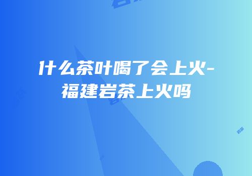 什么茶叶喝了会上火-福建岩茶上火吗