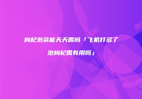 枸杞泡茶能天天喝吗「飞机打多了泡枸杞喝有用吗」