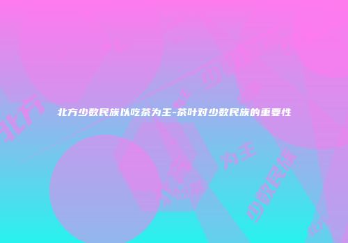 北方少数民族以吃茶为主-茶叶对少数民族的重要性