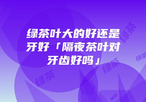 绿茶叶大的好还是牙好「隔夜茶叶对牙齿好吗」
