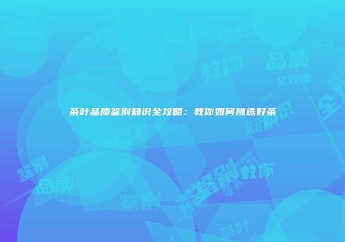 茶叶品质鉴别知识全攻略：教你如何挑选好茶