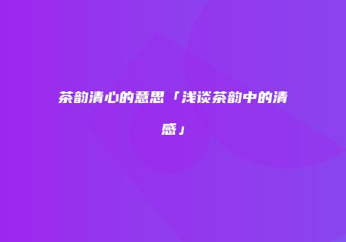 茶韵清心的意思「浅谈茶韵中的清感」