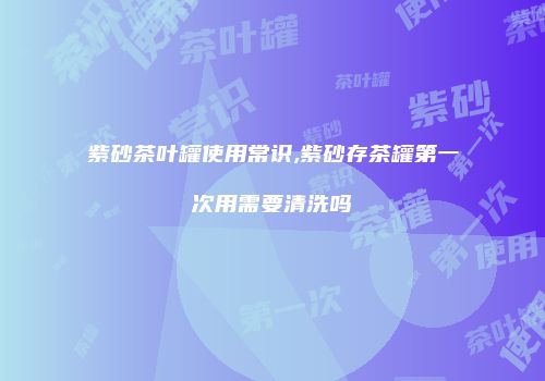 紫砂茶叶罐使用常识,紫砂存茶罐第一次用需要清洗吗