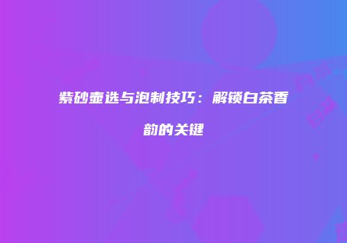 紫砂壶选与泡制技巧：解锁白茶香韵的关键