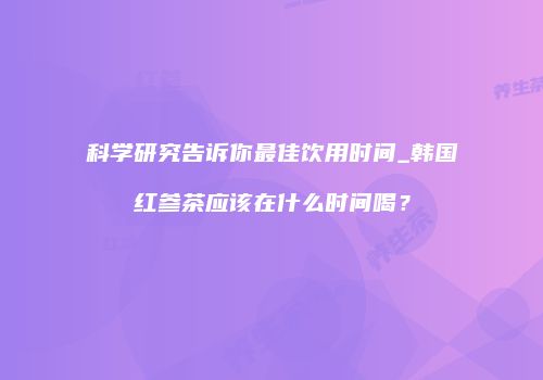 科学研究告诉你最佳饮用时间_韩国红参茶应该在什么时间喝？