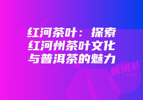 红河茶叶：探索红河州茶叶文化与普洱茶的魅力
