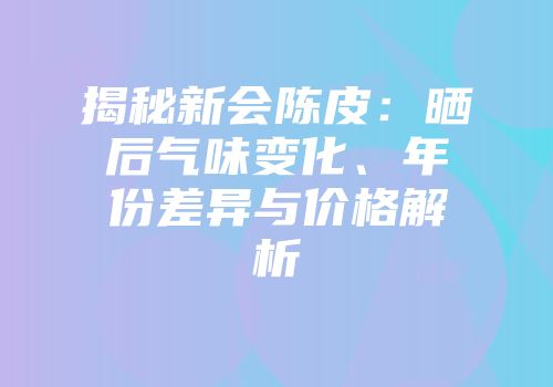 揭秘新会陈皮：晒后气味变化、年份差异与价格解析