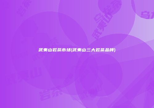 武夷山岩茶市场(武夷山三大岩茶品牌)