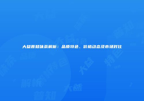 大益普知味茶解析：品质特色、价格动态及市场对比
