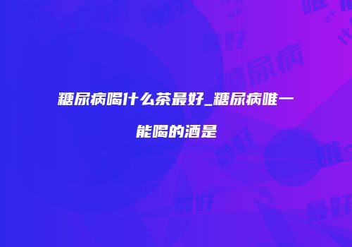 糖尿病喝什么茶最好_糖尿病唯一能喝的酒是