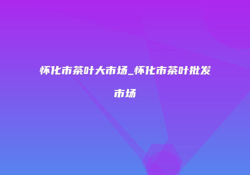 怀化市茶叶大市场_怀化市茶叶批发市场