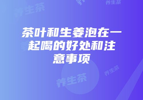 茶叶和生姜泡在一起喝的好处和注意事项