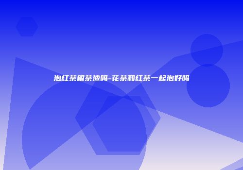 泡红茶留茶渣吗-花茶和红茶一起泡好吗