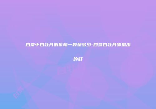 白茶中白牡丹的价格一般是多少-白茶白牡丹哪里出的好