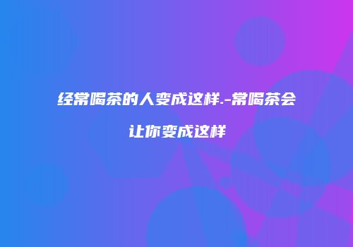 经常喝茶的人变成这样.-常喝茶会让你变成这样