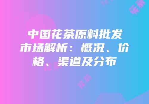 中国花茶原料批发市场解析：概况、价格、渠道及分布