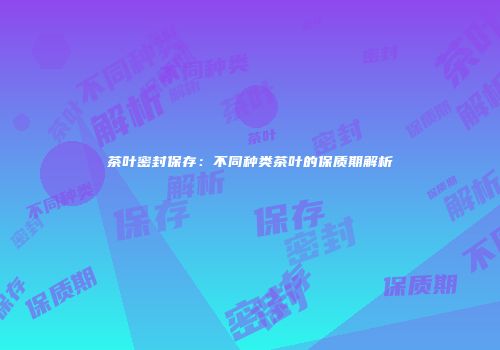 茶叶密封保存：不同种类茶叶的保质期解析