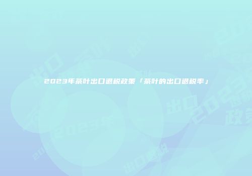 2023年茶叶出口退税政策「茶叶的出口退税率」