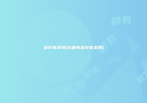 茶叶批发网(乐都有茶叶批发吗)