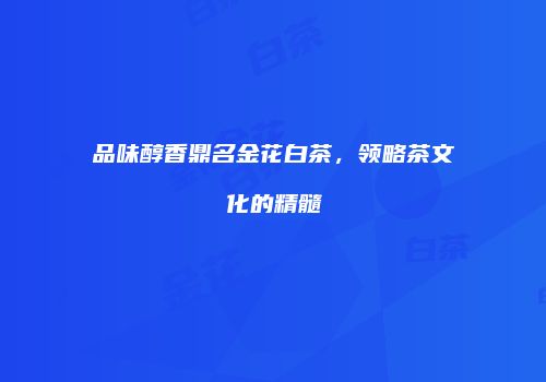 品味醇香鼎名金花白茶，领略茶文化的精髓