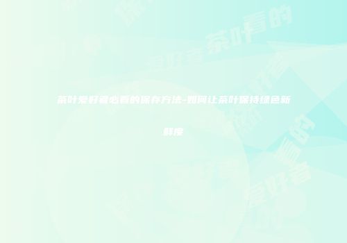 茶叶爱好者必看的保存方法-如何让茶叶保持绿色新鲜度