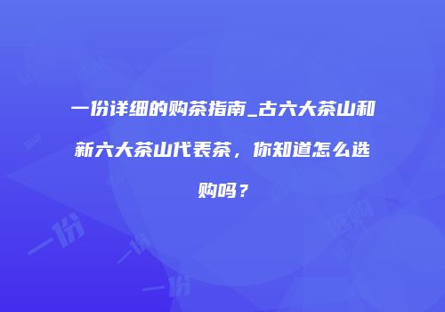 一份详细的购茶指南_古六大茶山和新六大茶山代表茶，你知道怎么选购吗？