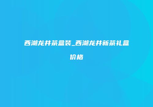 西湖龙井茶盒装_西湖龙井新茶礼盒价格