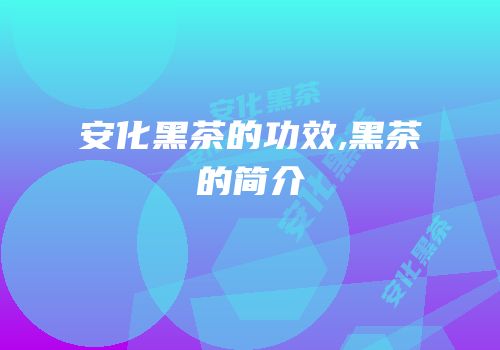 安化黑茶的功效,黑茶的简介