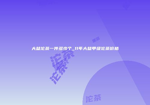 大益沱茶一件多少个_11年大益甲级沱茶价格