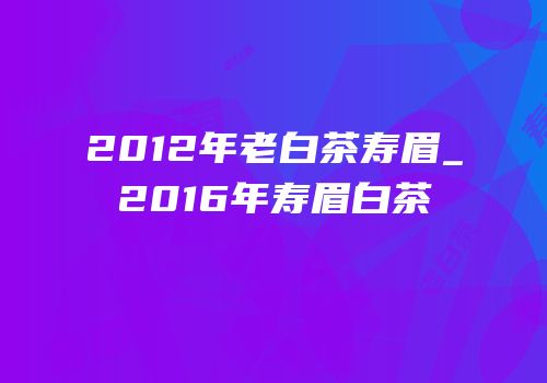 2012年老白茶寿眉_2016年寿眉白茶