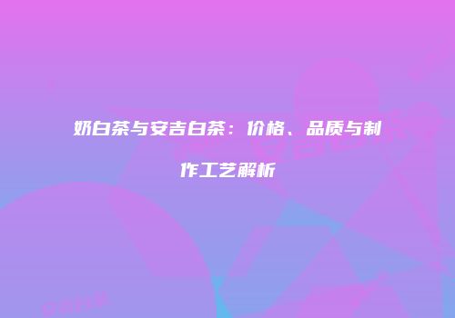 奶白茶与安吉白茶：价格、品质与制作工艺解析