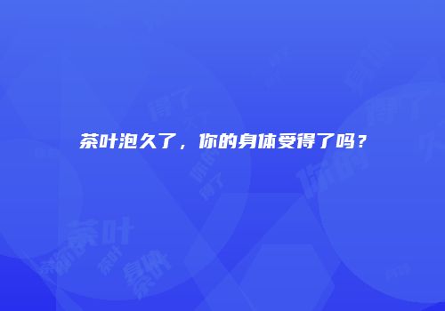 茶叶泡久了，你的身体受得了吗？