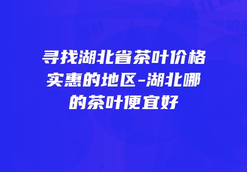 寻找湖北省茶叶价格实惠的地区-湖北哪的茶叶便宜好