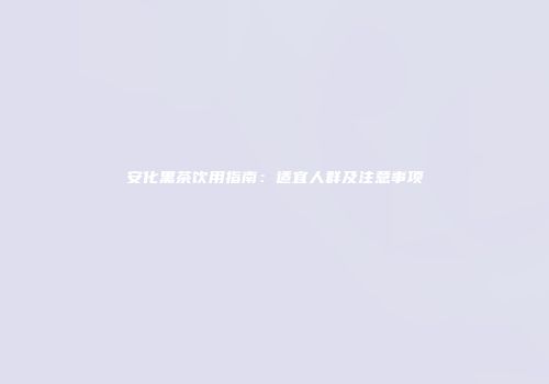 安化黑茶饮用指南：适宜人群及注意事项