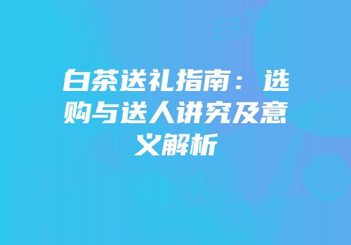 白茶送礼指南：选购与送人讲究及意义解析