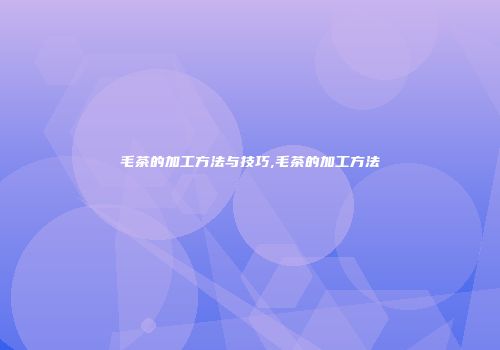 毛茶的加工方法与技巧,毛茶的加工方法