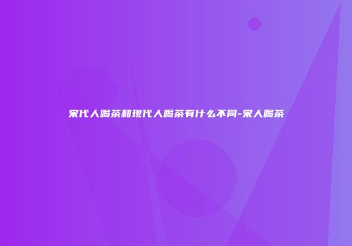 宋代人喝茶和现代人喝茶有什么不同-宋人喝茶