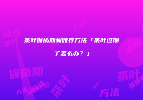 茶叶保质期和储存方法「茶叶过期了怎么办？」