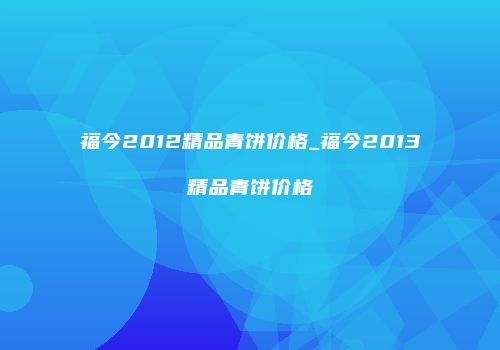 福今2012精品青饼价格_福今2013精品青饼价格