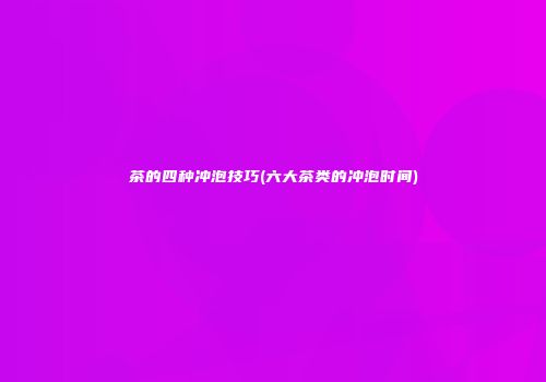 茶的四种冲泡技巧(六大茶类的冲泡时间)