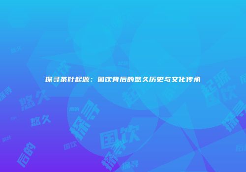 探寻茶叶起源：国饮背后的悠久历史与文化传承