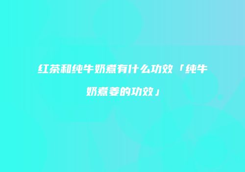 红茶和纯牛奶煮有什么功效「纯牛奶煮姜的功效」