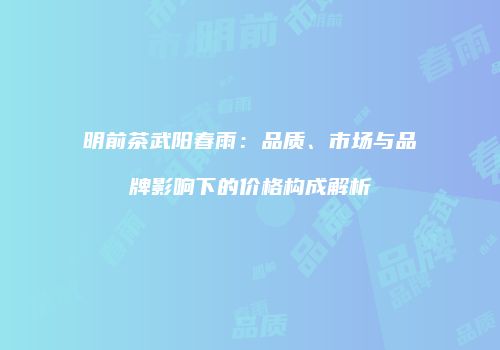 明前茶武阳春雨：品质、市场与品牌影响下的价格构成解析
