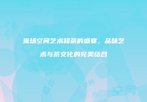 来场空间艺术和茶的盛宴，品味艺术与茶文化的完美结合