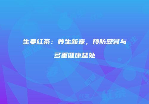生姜红茶：养生新宠，预防感冒与多重健康益处