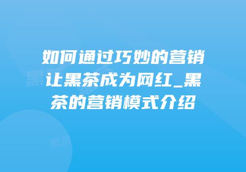 如何通过巧妙的营销让黑茶成为网红_黑茶的营销模式介绍