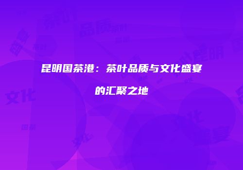 昆明国茶港：茶叶品质与文化盛宴的汇聚之地