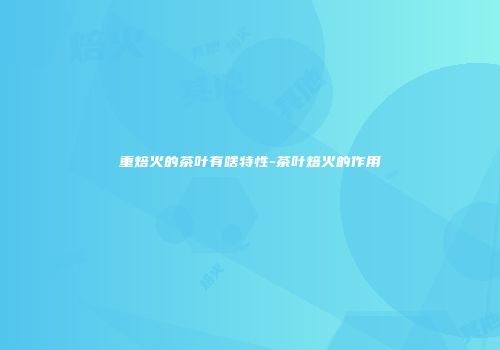 重焙火的茶叶有啥特性-茶叶焙火的作用