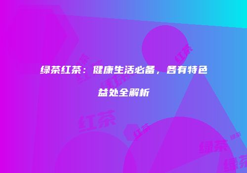 绿茶红茶：健康生活必备，各有特色益处全解析