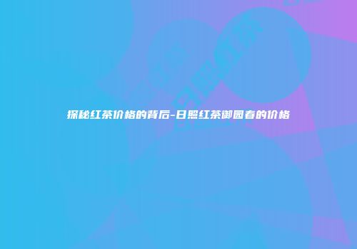 探秘红茶价格的背后-日照红茶御园春的价格